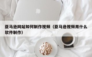辽源亚马逊网站如何制作视频（亚马逊视频用什么软件制作）
