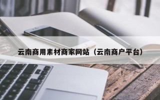辽源云南商用素材商家网站（云南商户平台）