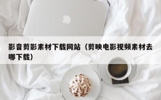 辽源影音剪影素材下载网站（剪映电影视频素材去哪下载）